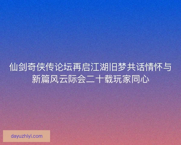 仙剑奇侠传论坛再启江湖旧梦共话情怀与新篇风云际会二十载玩家同心